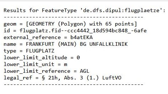 Bild zeigt folgende Ausgabe: Results for FeatureType 'de.dfs.dpul:flugplaetze': -------------------------------------------- geom = [GEOMETRY (Polygon) with 33 points] id = flugplatz.fid--39974a14_17dac8e5679_-380d name = Frankfurt-Main BG Unfallklinik type = FLUGPLATZ lower_limit_altitude = 0 lower_limit_unit = M lower_limit_reference = GND upper_limit_altitude = 99999 upper_limit_unit = M upper_limit_reference = GND legal_ref = § 21h, Abs. 3 (1.) LuftVO --------------------------------------------